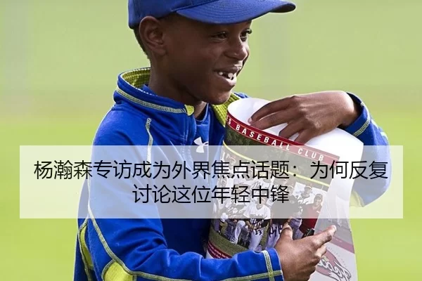 杨瀚森专访成为外界焦点话题：为何反复讨论这位年轻中锋